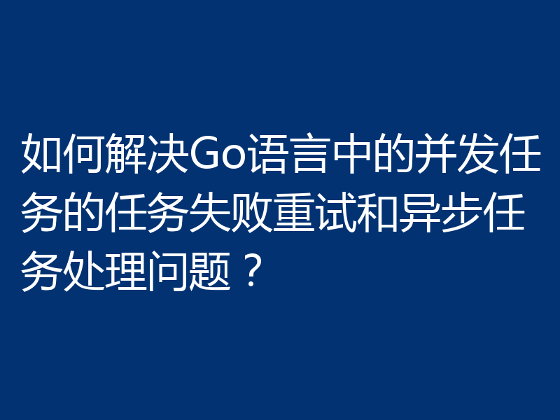 如何解决Go语言中的并发任务的任务失败重试和异步任务处理问题？
