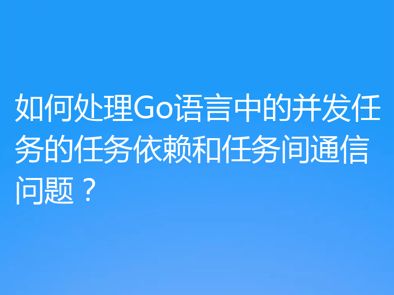 如何处理Go语言中的并发任务的任务依赖和任务间通信问题？