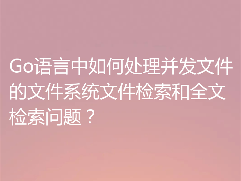 Go语言中如何处理并发文件的文件系统文件检索和全文检索问题？