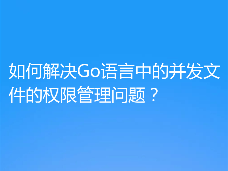 如何解决Go语言中的并发文件的权限管理问题？