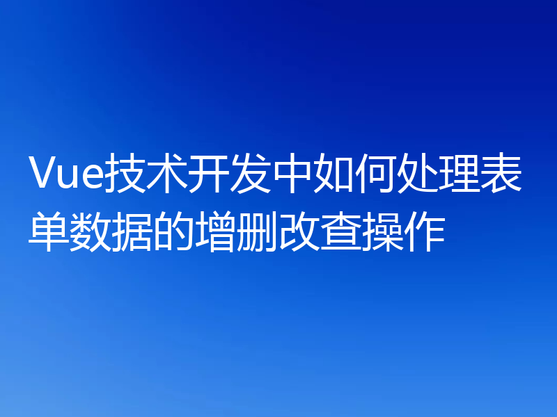 Vue技术开发中如何处理表单数据的增删改查操作