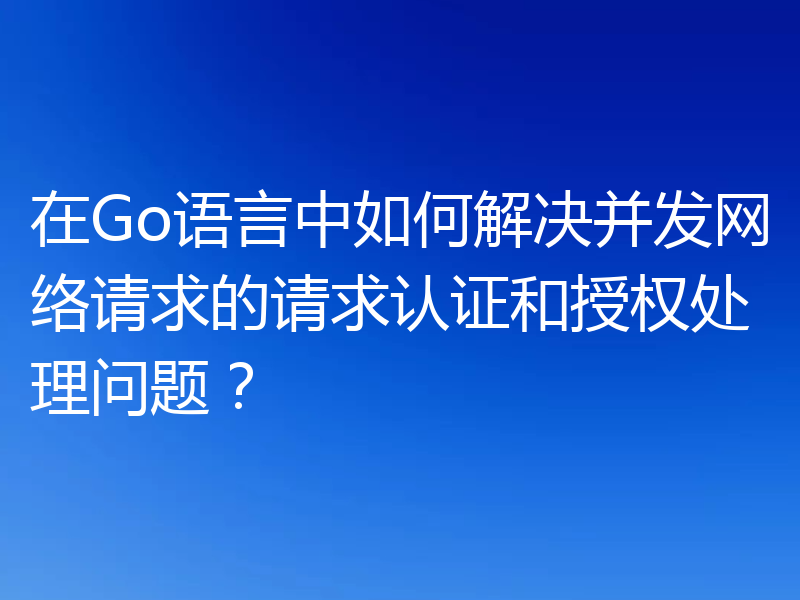 在Go语言中如何解决并发网络请求的请求认证和授权处理问题？