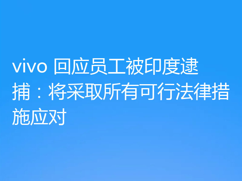 vivo 回应员工被印度逮捕：将采取所有可行法律措施应对