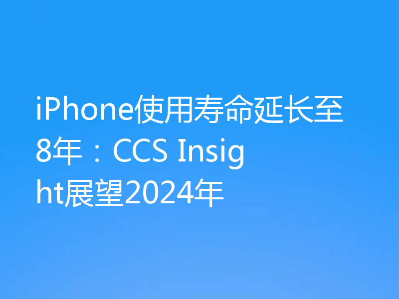 iPhone使用寿命延长至8年：CCS Insight展望2024年
