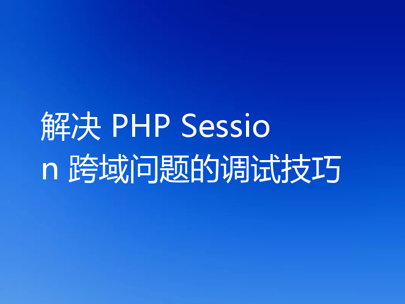 解决 PHP Session 跨域问题的调试技巧