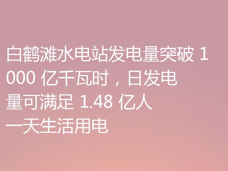 白鹤滩水电站发电量突破 1000 亿千瓦时，日发电量可满足 1.48 亿人一天生活用电