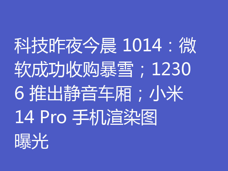 科技昨夜今晨 1014：微软成功收购暴雪；12306 推出静音车厢；小米 14 Pro 手机渲染图曝光