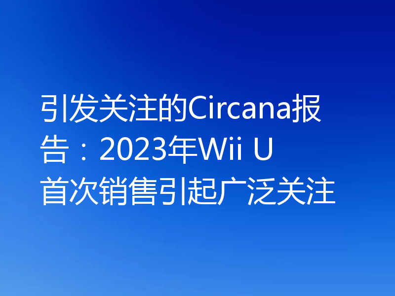 引发关注的Circana报告：2023年Wii U首次销售引起广泛关注