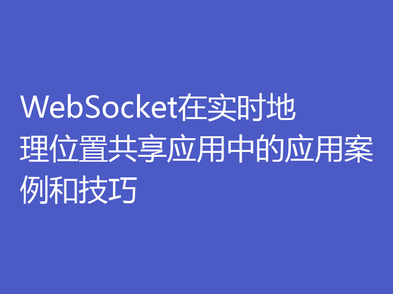 WebSocket在实时地理位置共享应用中的应用案例和技巧