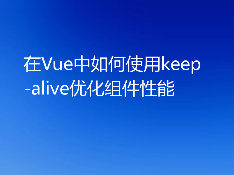 在Vue中如何使用keep-alive优化组件性能