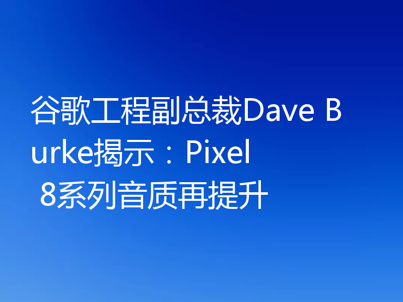 谷歌工程副总裁Dave Burke揭示：Pixel 8系列音质再提升