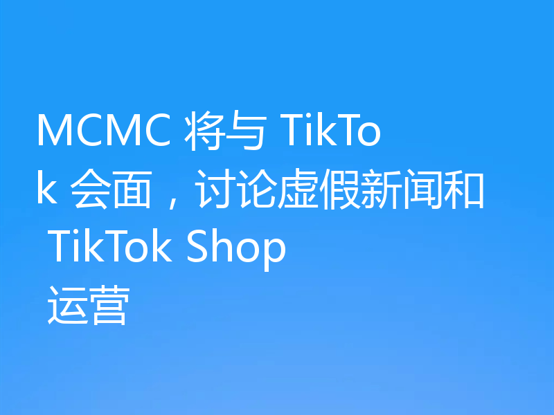 MCMC 将与 TikTok 会面，讨论虚假新闻和 TikTok Shop 运营