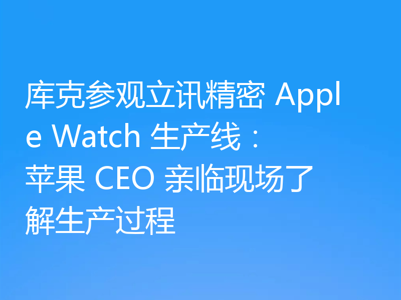 库克参观立讯精密 Apple Watch 生产线：苹果 CEO 亲临现场了解生产过程