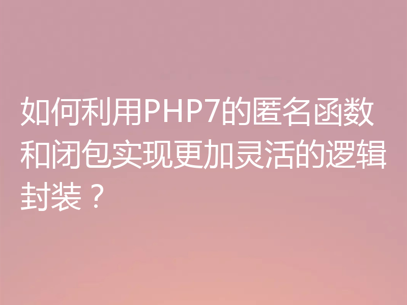 如何利用PHP7的匿名函数和闭包实现更加灵活的逻辑封装？
