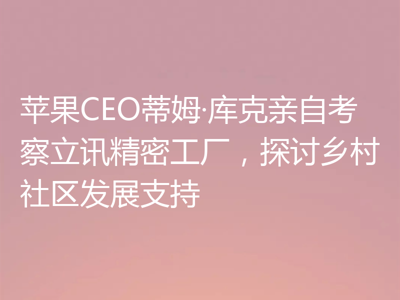 苹果CEO蒂姆·库克亲自考察立讯精密工厂，探讨乡村社区发展支持