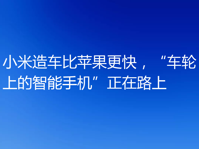 小米造车比苹果更快，“车轮上的智能手机”正在路上