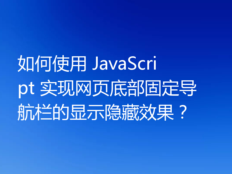 如何使用 JavaScript 实现网页底部固定导航栏的显示隐藏效果？