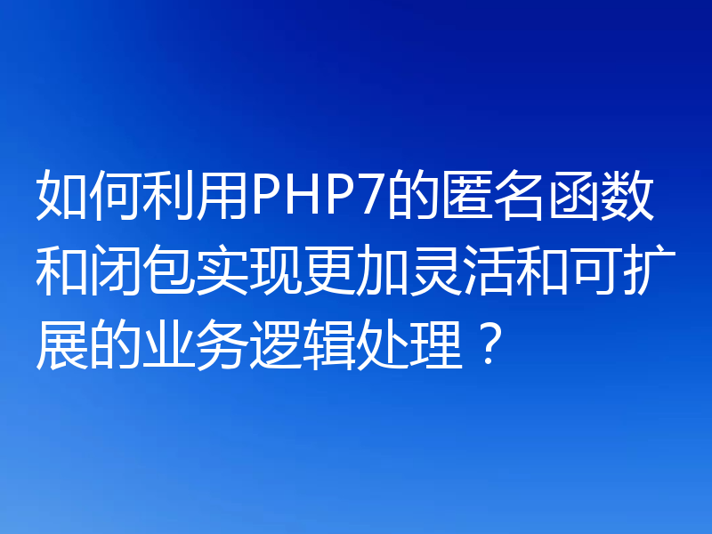如何利用PHP7的匿名函数和闭包实现更加灵活和可扩展的业务逻辑处理？