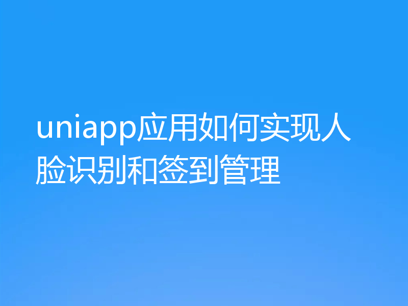 uniapp应用如何实现人脸识别和签到管理