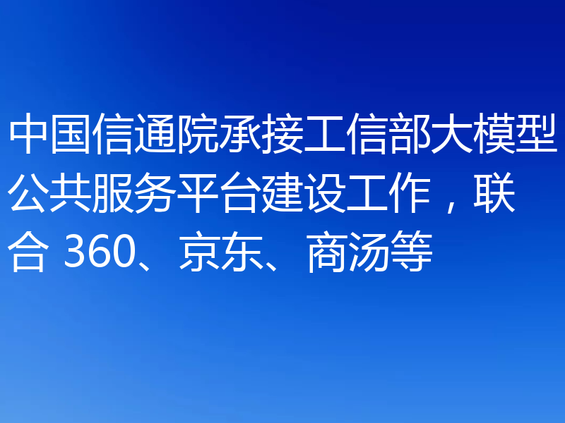 中国信通院承接工信部大模型公共服务平台建设工作，联合 360、京东、商汤等