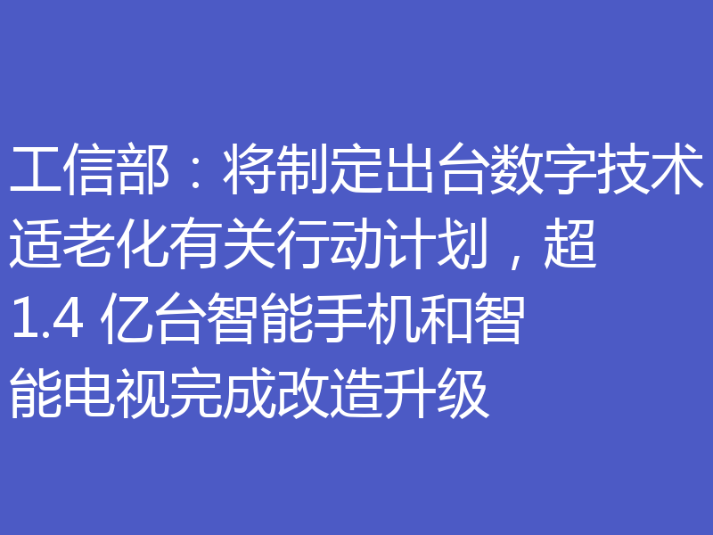 工信部：将制定出台数字技术适老化有关行动计划，超 1.4 亿台智能手机和智能电视完成改造升级