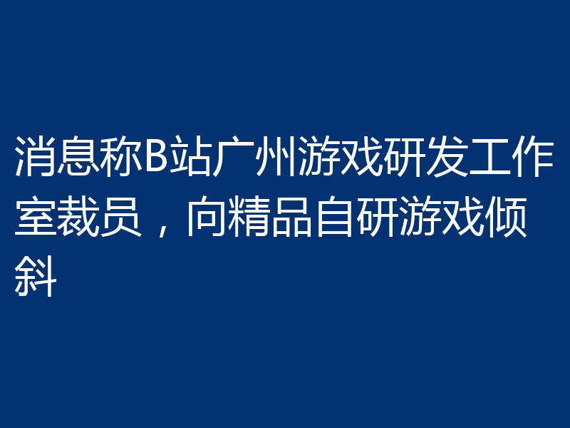 消息称B站广州游戏研发工作室裁员，向精品自研游戏倾斜