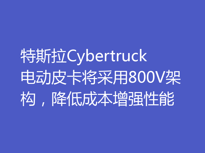 特斯拉Cybertruck电动皮卡将采用800V架构，降低成本增强性能