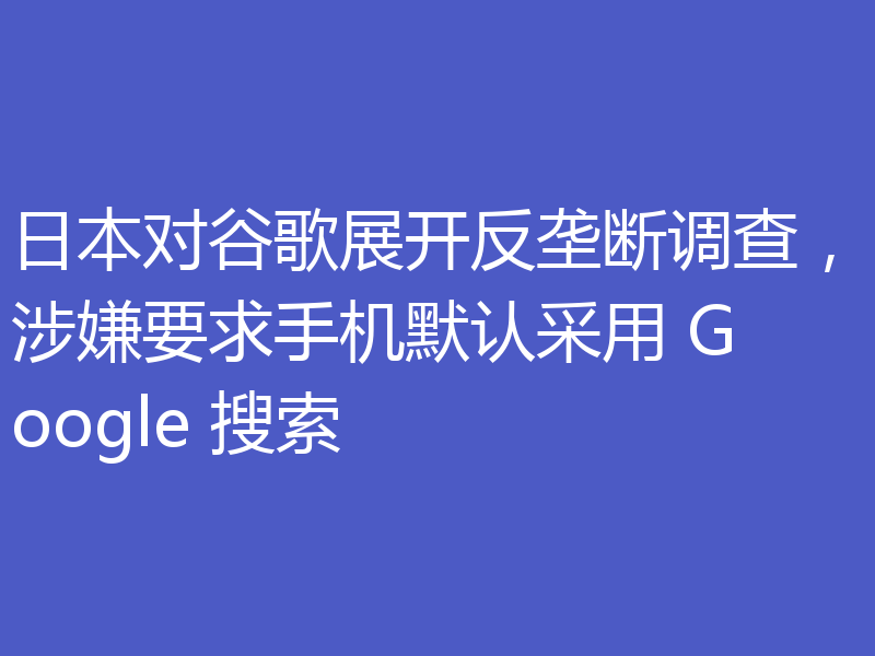日本对谷歌展开反垄断调查，涉嫌要求手机默认采用 Google 搜索