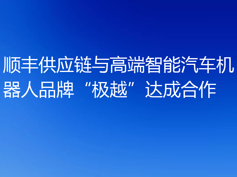 顺丰供应链与高端智能汽车机器人品牌“极越”达成合作