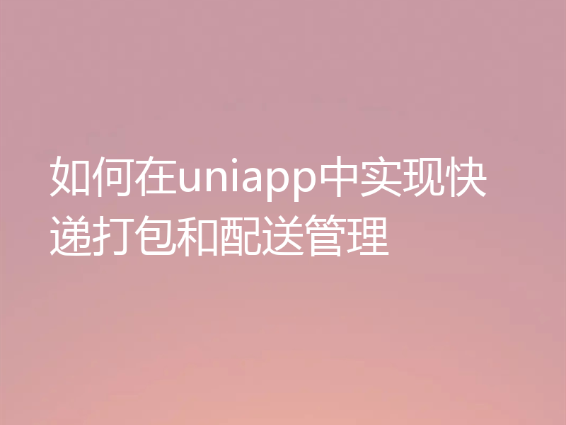 如何在uniapp中实现快递打包和配送管理