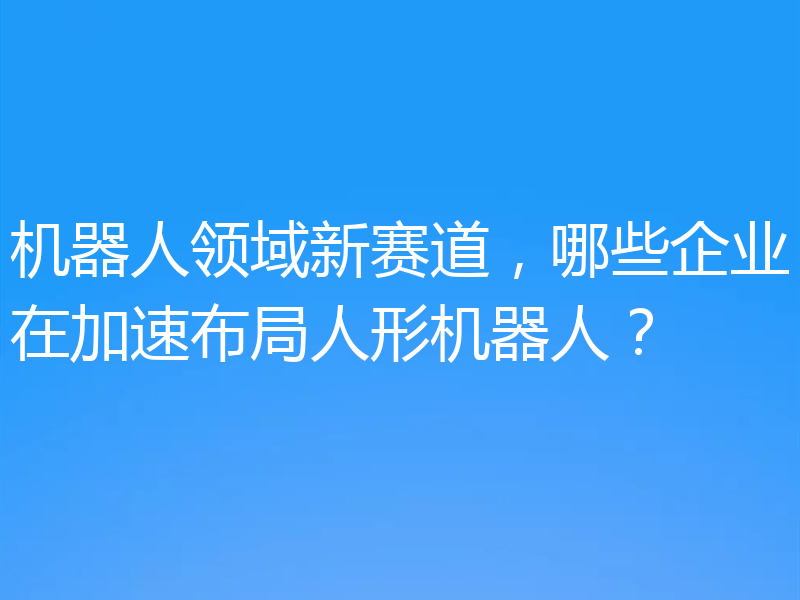 机器人领域新赛道，哪些企业在加速布局人形机器人？