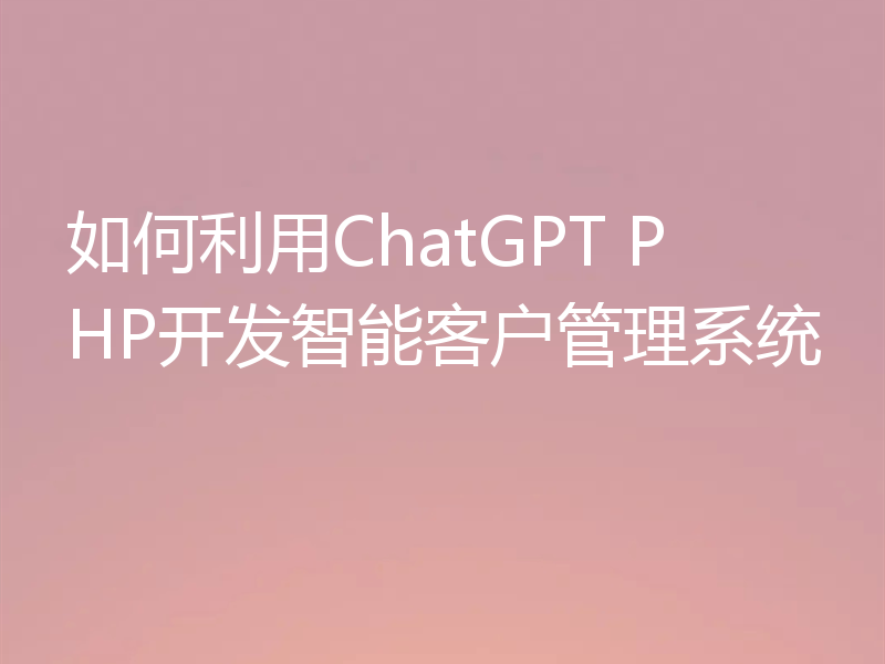 如何利用ChatGPT PHP开发智能客户管理系统