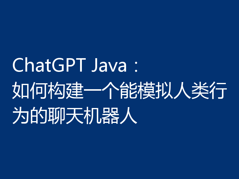ChatGPT Java：如何构建一个能模拟人类行为的聊天机器人