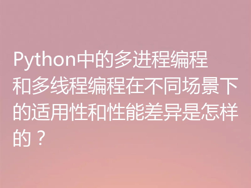 Python中的多进程编程和多线程编程在不同场景下的适用性和性能差异是怎样的？