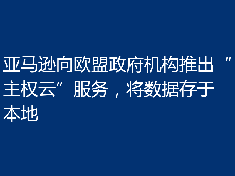 亚马逊向欧盟政府机构推出“主权云”服务，将数据存于本地