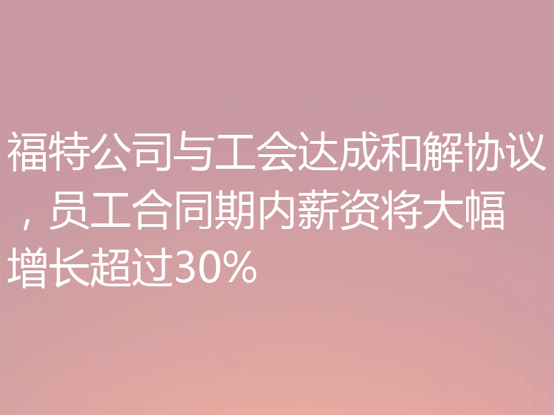 福特公司与工会达成和解协议，员工合同期内薪资将大幅增长超过30%