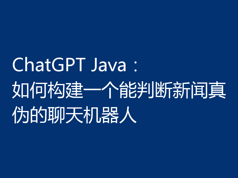 ChatGPT Java：如何构建一个能判断新闻真伪的聊天机器人