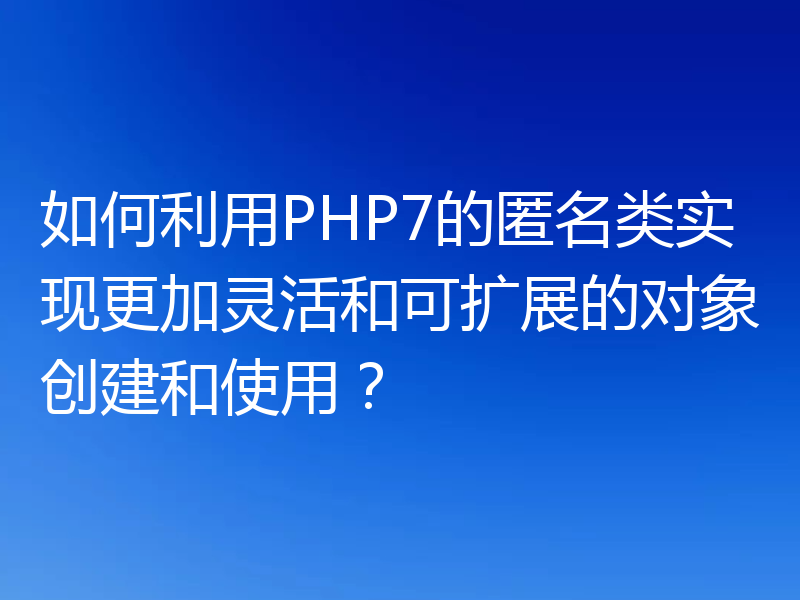 如何利用PHP7的匿名类实现更加灵活和可扩展的对象创建和使用？