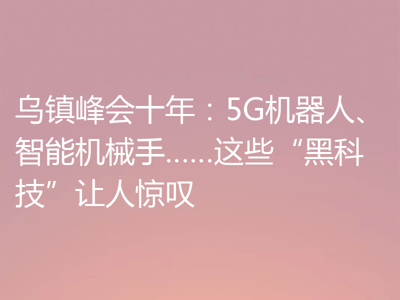 乌镇峰会十年：5G机器人、智能机械手……这些“黑科技”让人惊叹