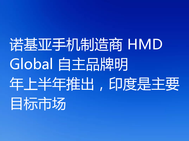 诺基亚手机制造商 HMD Global 自主品牌明年上半年推出，印度是主要目标市场