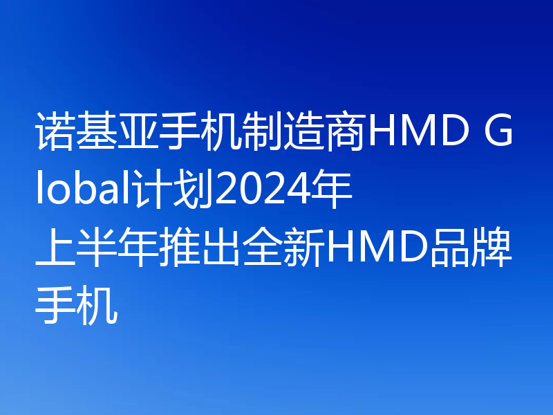 诺基亚手机制造商HMD Global计划2024年上半年推出全新HMD品牌手机