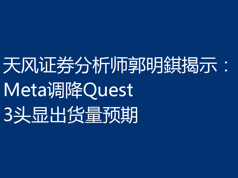 天风证券分析师郭明錤揭示：Meta调降Quest 3头显出货量预期