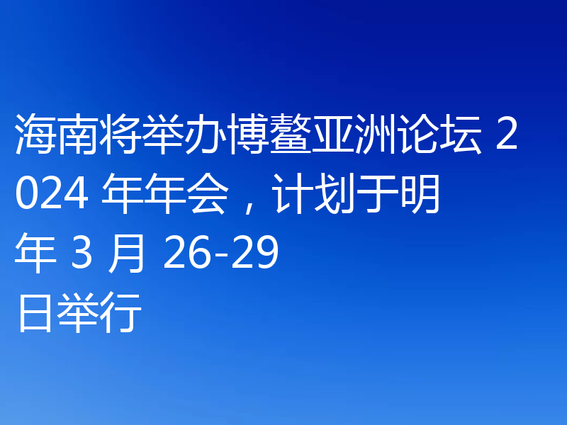 海南将举办博鳌亚洲论坛 2024 年年会，计划于明年 3 月 26-29 日举行