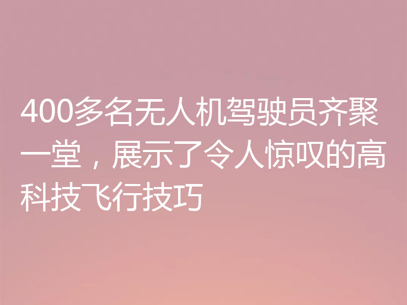 400多名无人机驾驶员齐聚一堂，展示了令人惊叹的高科技飞行技巧