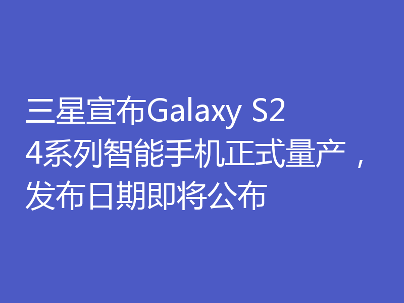 三星宣布Galaxy S24系列智能手机正式量产，发布日期即将公布