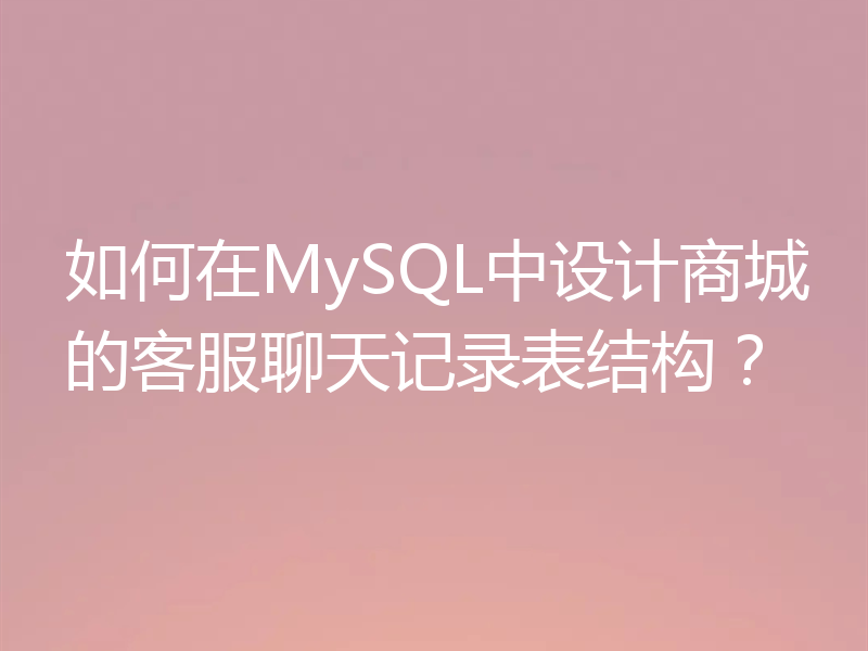 如何在MySQL中设计商城的客服聊天记录表结构？