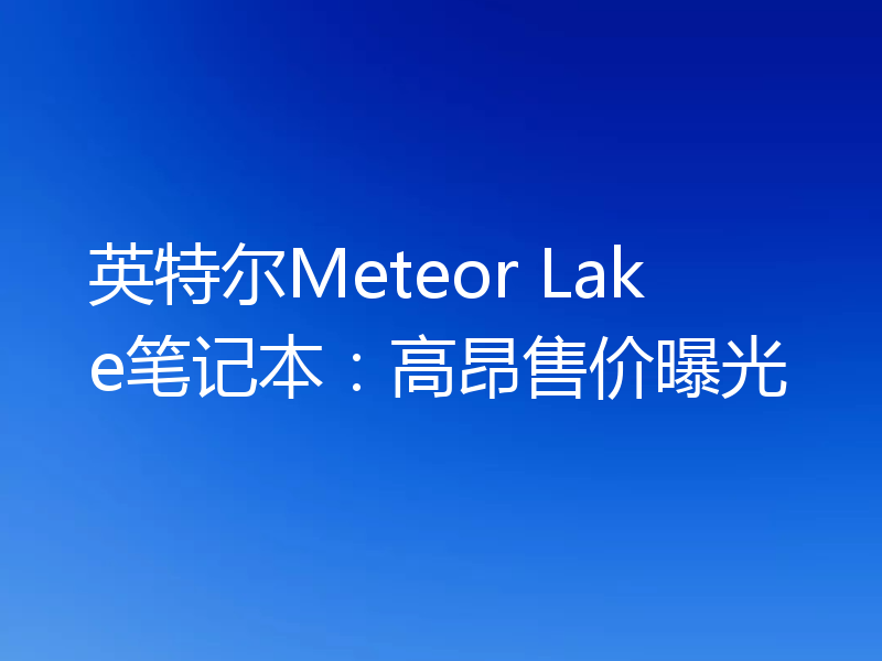 英特尔Meteor Lake笔记本：高昂售价曝光