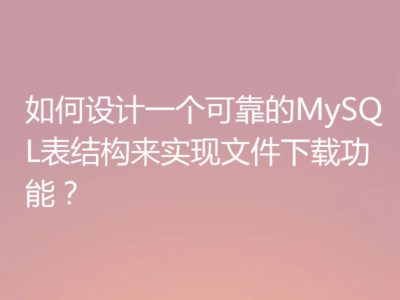 如何设计一个可靠的MySQL表结构来实现文件下载功能？