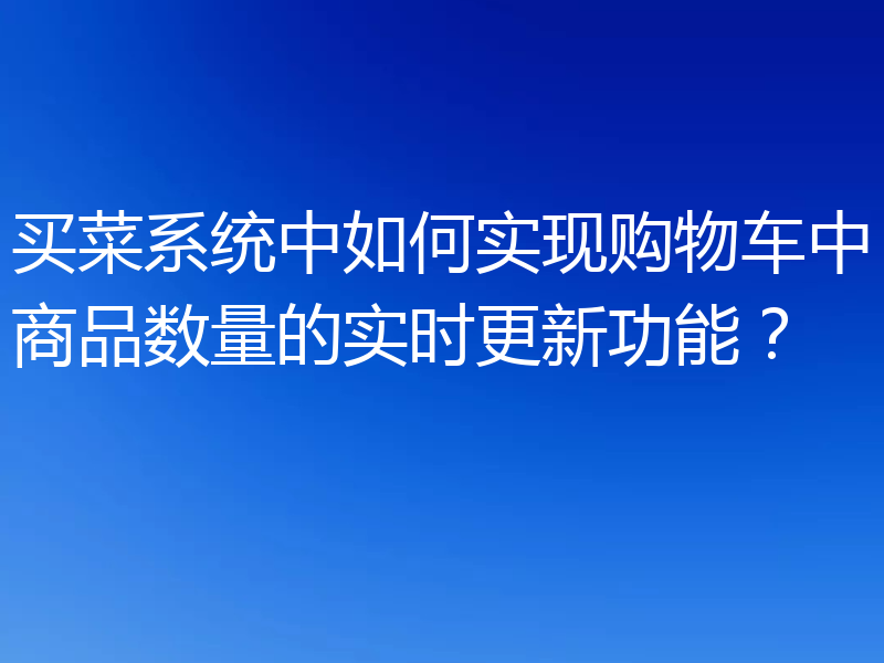 买菜系统中如何实现购物车中商品数量的实时更新功能？