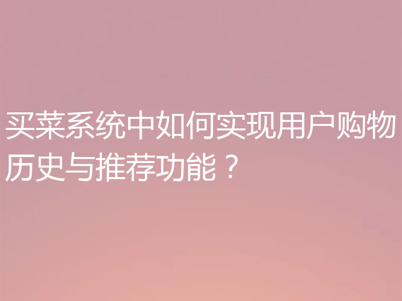 买菜系统中如何实现用户购物历史与推荐功能？